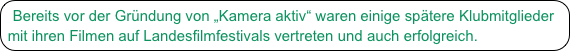 Bereits vor der Gründung von „Kamera aktiv“ waren einige spätere Klubmitglieder mit ihren Filmen auf Landesfilmfestivals vertreten und auch erfolgreich.